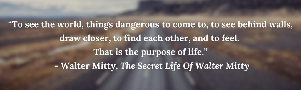 “To see the world, things dangerous to come to, to see behind walls, draw closer, to find each other, and to feel. 
That is the purpose of life.”
 - Walter Mitty, The Secret Life Of Walter Mitty