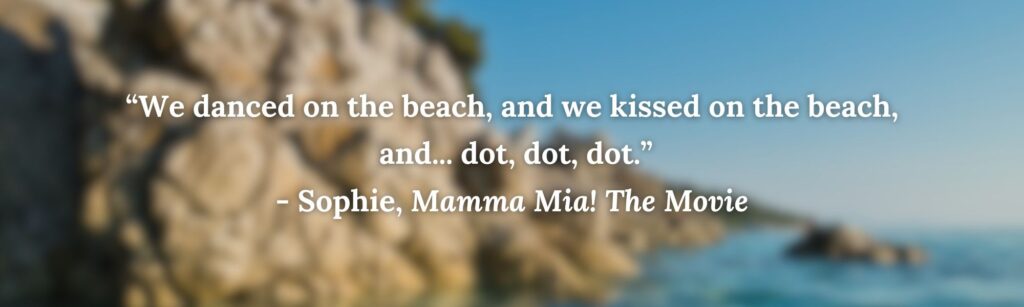 “We danced on the beach, and we kissed on the beach,
 and... dot, dot, dot.”
- Sophie, Mamma Mia! The Movie