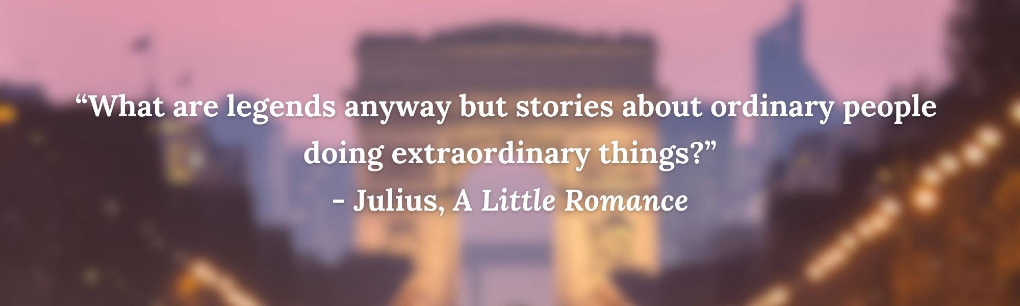 “What are legends anyway but stories about ordinary people 
doing extraordinary things?”
- Julius, A Little Romance