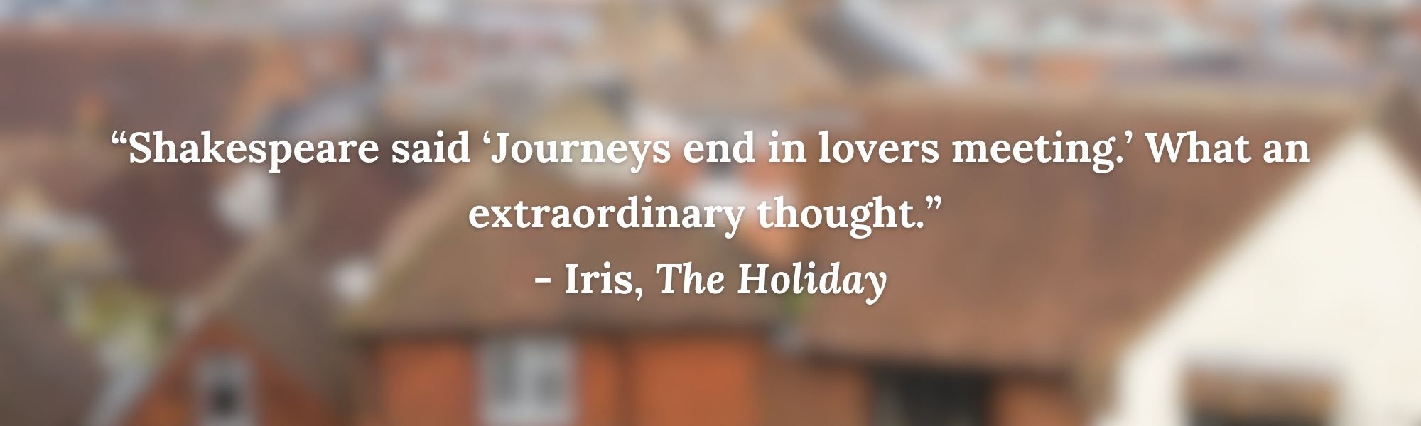 “Shakespeare said ‘Journeys end in lovers meeting.’ What an extraordinary thought.” 
- Iris, The Holiday