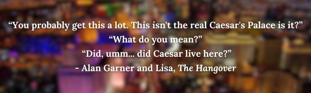 “You probably get this a lot. This isn't the real Caesar's Palace is it?” “What do you mean?”
 “Did, umm... did Caesar live here?”
- Alan Garner and Lisa, The Hangover