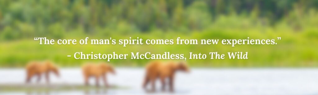 “The core of man's spirit comes from new experiences.”
- Christopher McCandless, Into The Wild