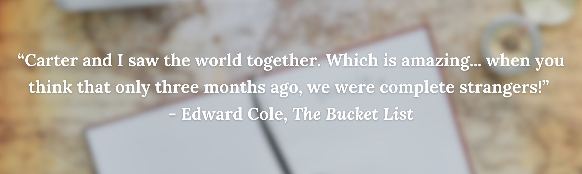 “Carter and I saw the world together. Which is amazing... when you think that only three months ago, we were complete strangers!” 
- Edward Cole, The Bucket List