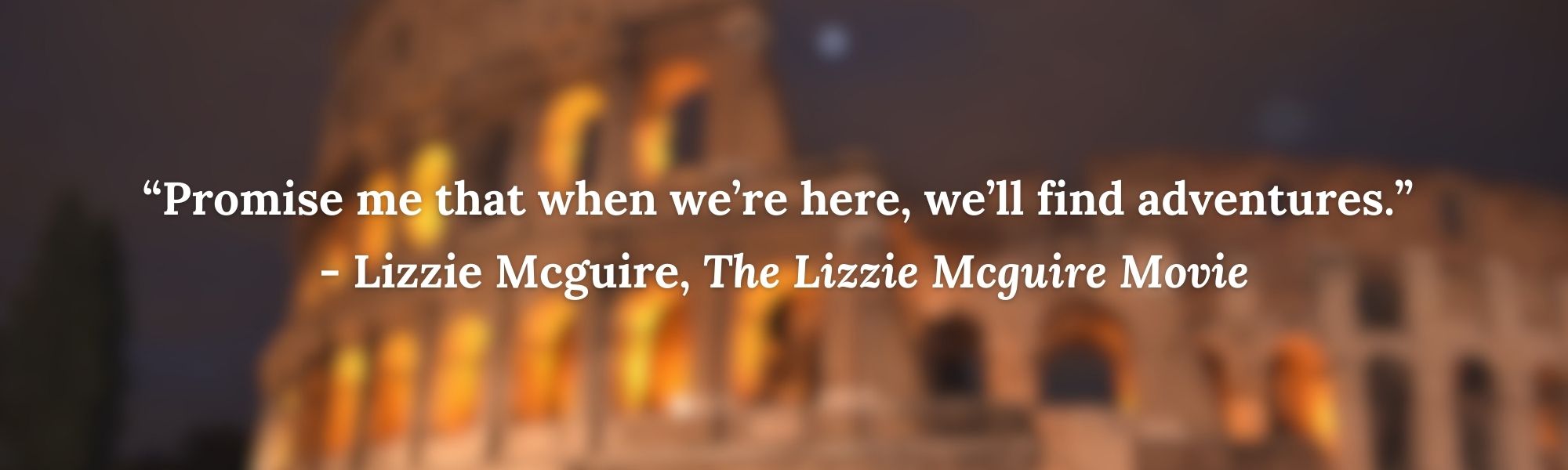 “Promise me that when we’re here, we’ll find adventures.” 
- Lizzie Mcguire, The Lizzie Mcguire Movie